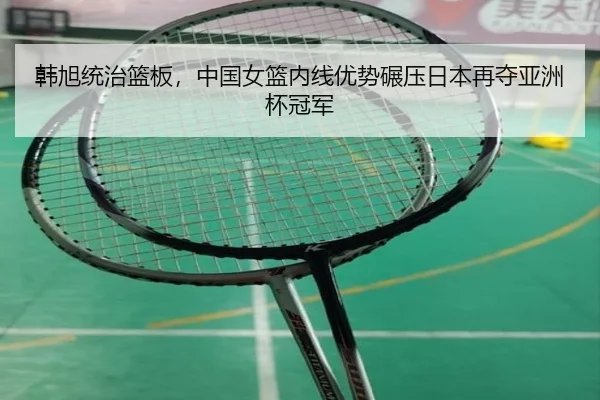 韩旭统治篮板，中国女篮内线优势碾压日本再夺亚洲杯冠军