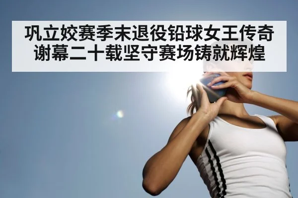 巩立姣赛季末退役铅球女王传奇谢幕二十载坚守赛场铸就辉煌